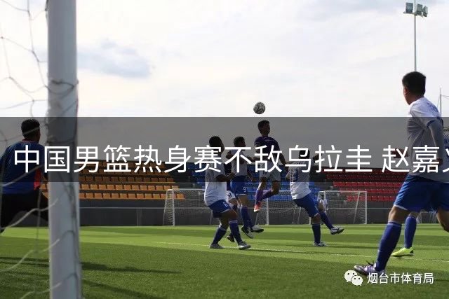 中国男篮热身赛不敌乌拉圭 赵嘉义17分难挽败局