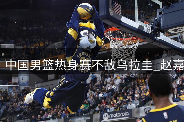 中国男篮热身赛不敌乌拉圭 赵嘉义17分难挽败局