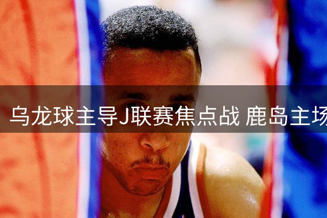 乌龙球主导J联赛焦点战 鹿岛主场惊险逆转名古屋
