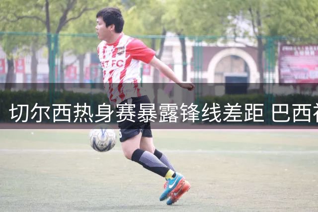 切尔西热身赛暴露锋线差距 巴西神锋戴帽锁定非卖品