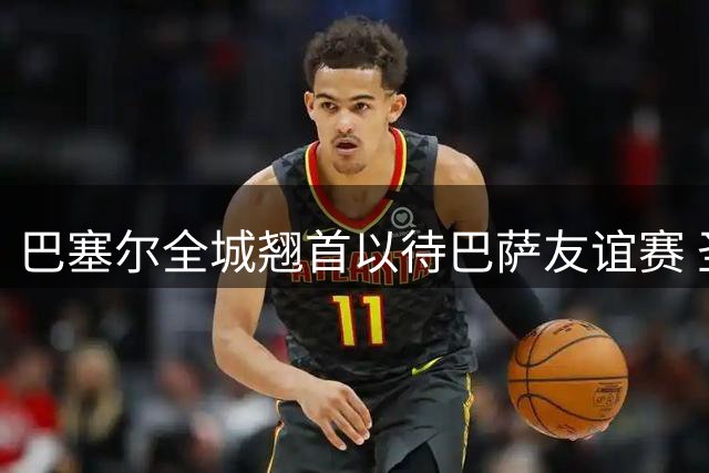 巴塞尔全城翘首以待巴萨友谊赛 圣雅各布公园球票热销