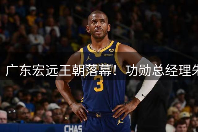 广东宏远王朝落幕！功勋总经理朱芳雨卸任 三连冠后五年无冠成转折