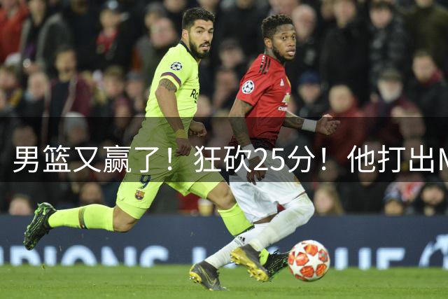 男篮又赢了！狂砍25分！他打出MVP表现！