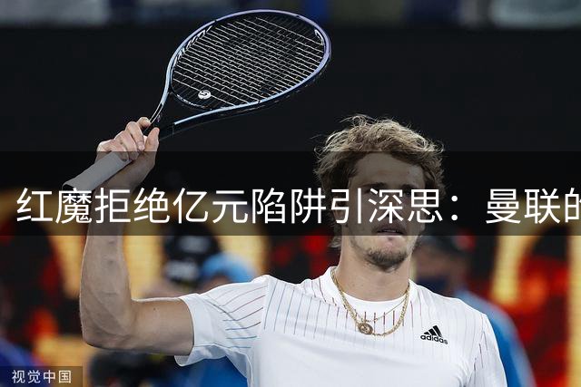 红魔拒绝亿元陷阱引深思：曼联的转会哲学为何逆势而行？