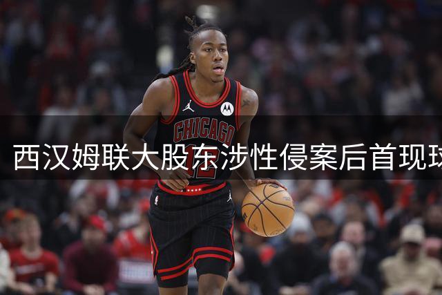西汉姆联大股东涉性侵案后首现球场 无视安保建议引争议