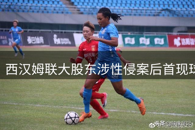 西汉姆联大股东涉性侵案后首现球场 无视安保建议引争议