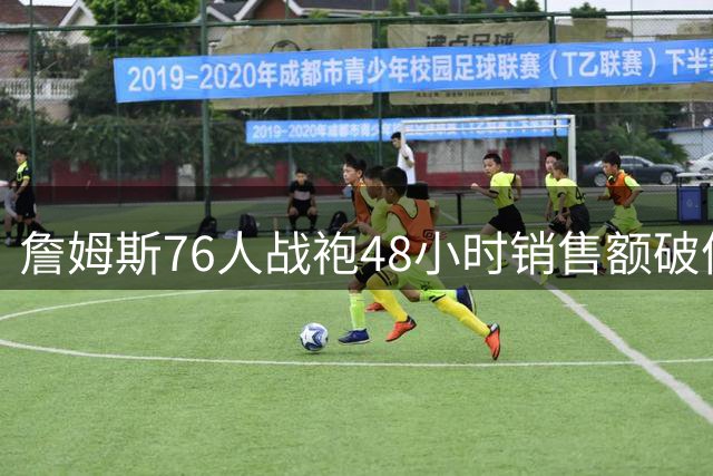 詹姆斯76人战袍48小时销售额破体育史纪录 超日本棒球巨星六倍