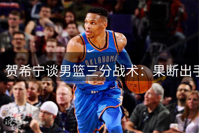 贺希宁谈男篮三分战术：果断出手源于日常训练积累