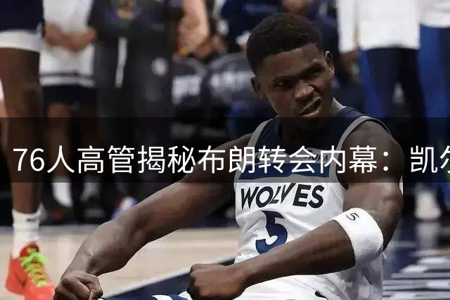 76人高管揭秘布朗转会内幕：凯尔特人持续沟通促成交易