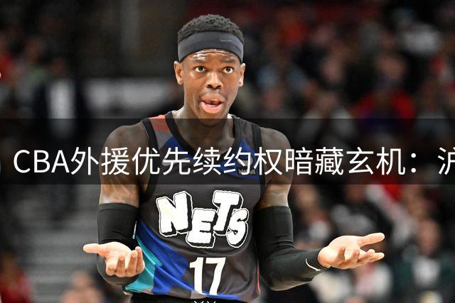 CBA外援优先续约权暗藏玄机：沪锁定冠军班底 辽鲁开启豪赌模式